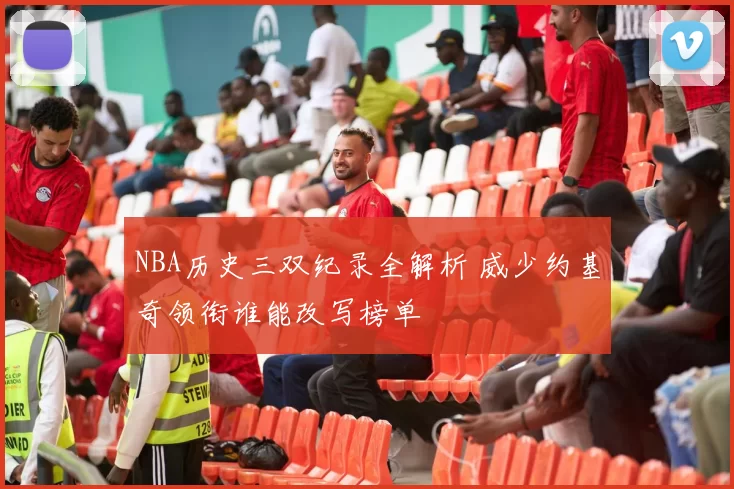 NBA历史三双纪录全解析 威少约基奇领衔谁能改写榜单